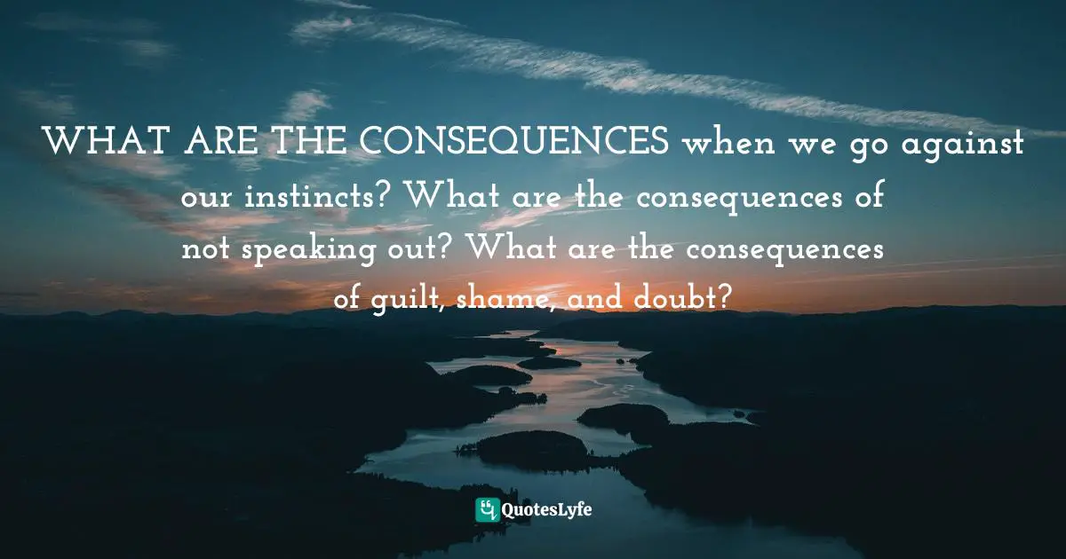 WHAT ARE THE CONSEQUENCES when we go against our instincts? What are the consequences of not speaking out? What are the consequences of guilt, shame, and doubt?