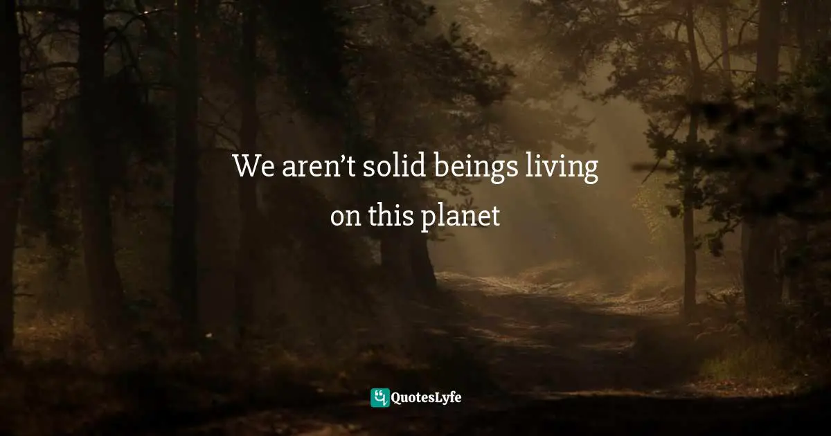 We aren’t solid beings living on this planet