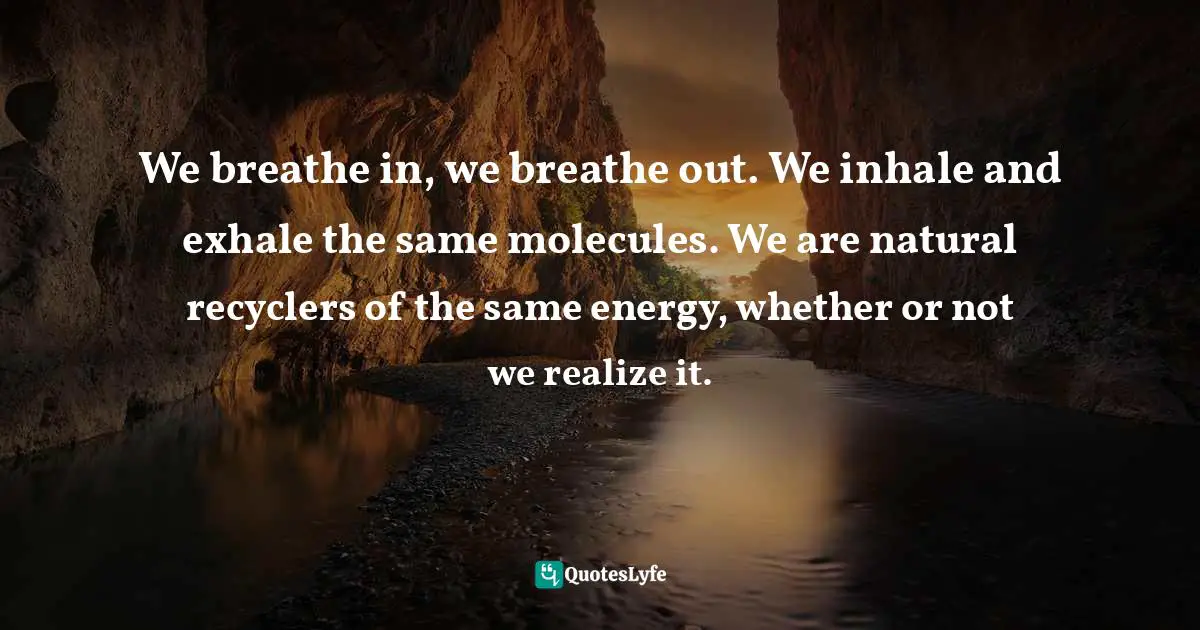 We breathe in, we breathe out. We inhale and exhale the same molecules. We are natural recyclers of the same energy, whether or not we realize it.