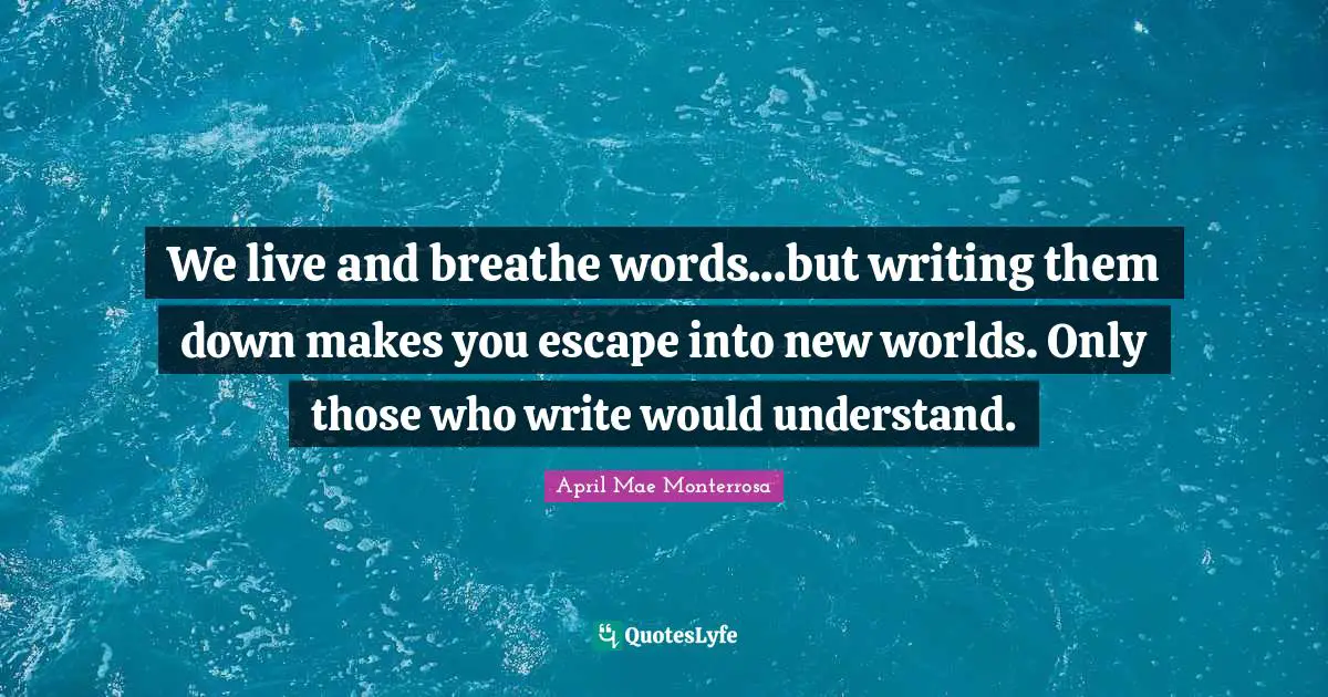 We live and breathe words...but writing them down makes you escape into new worlds. Only those who write would understand.