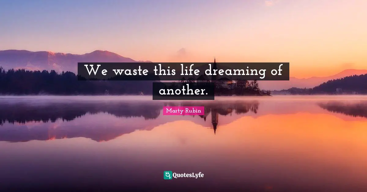 We waste this life dreaming of another.