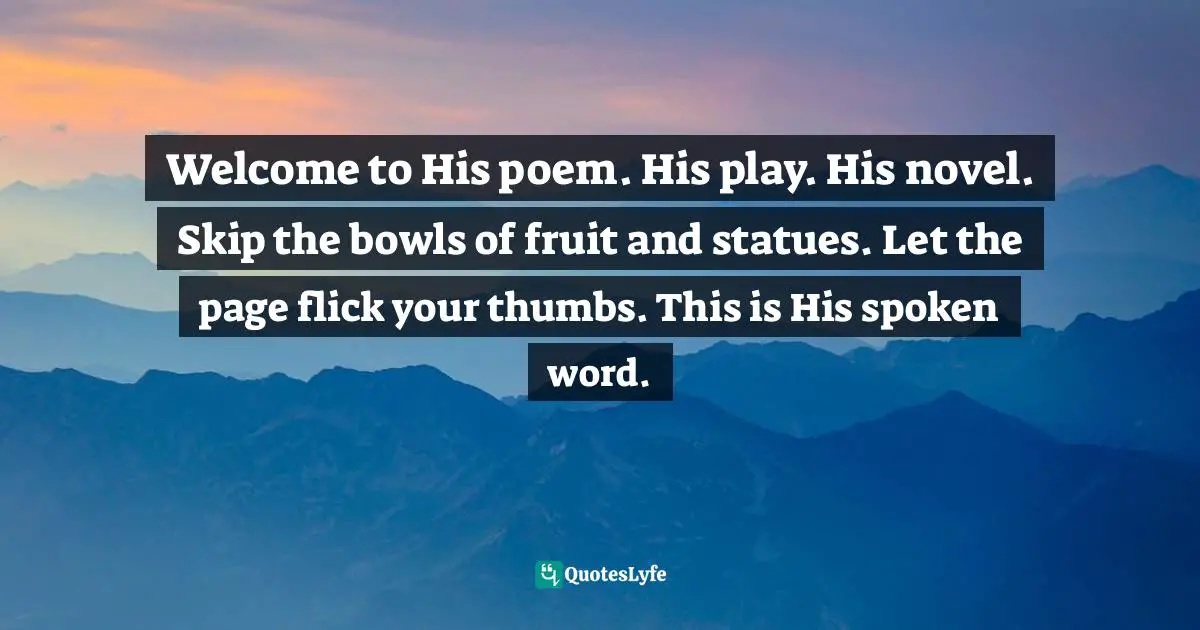 Welcome to His poem. His play. His novel. Skip the bowls of fruit and statues. Let the page flick your thumbs. This is His spoken word.