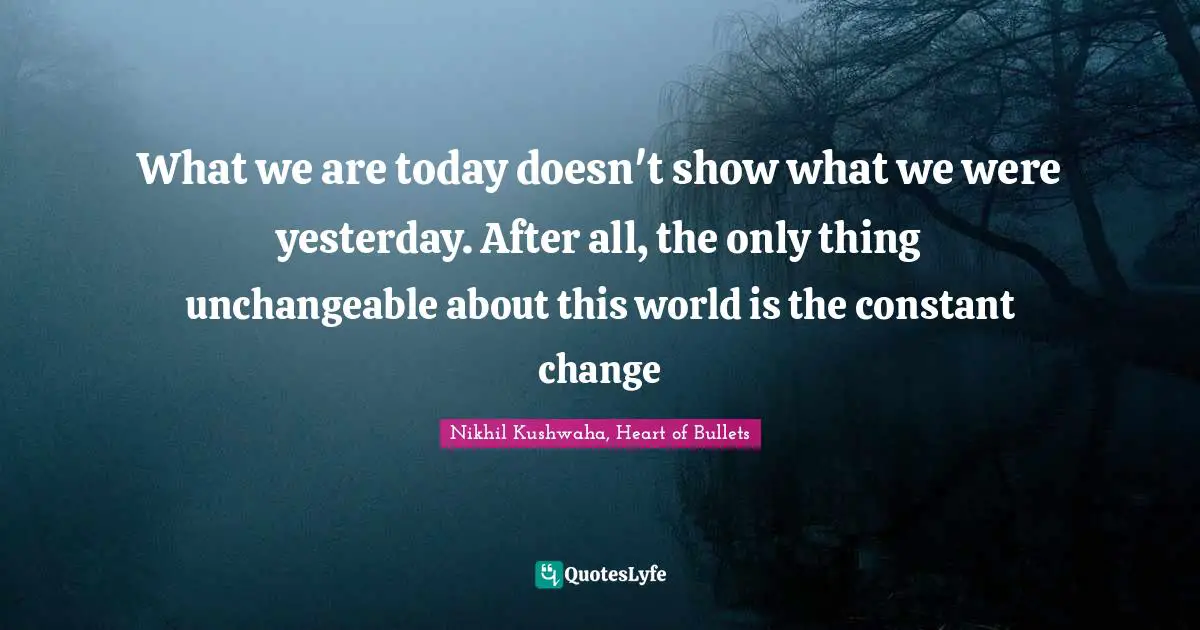 What we are today doesn't show what we were yesterday. After all, the only thing unchangeable about this world is the constant change