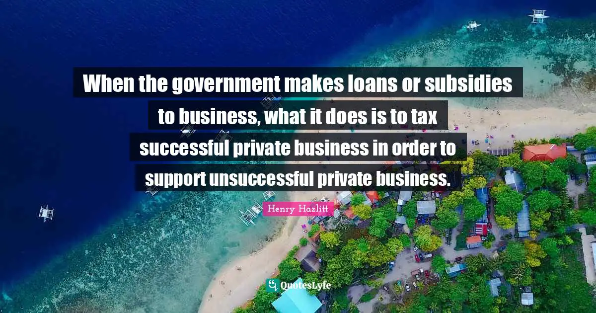 Taxation Quotes: "When the government makes loans or subsidies to business, what it does is to tax successful private business in order to support unsuccessful private business."