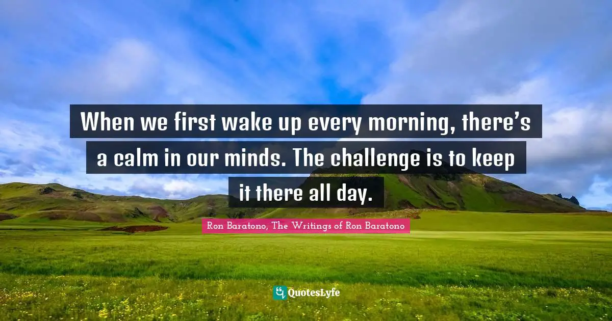 When we first wake up every morning, there’s a calm in our minds. The challenge is to keep it there all day.