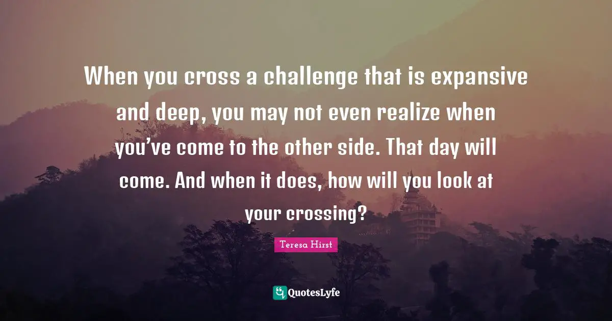 When you cross a challenge that is expansive and deep, you may not even realize when you’ve come to the other side. That day will come. And when it does, how will you look at your crossing?
