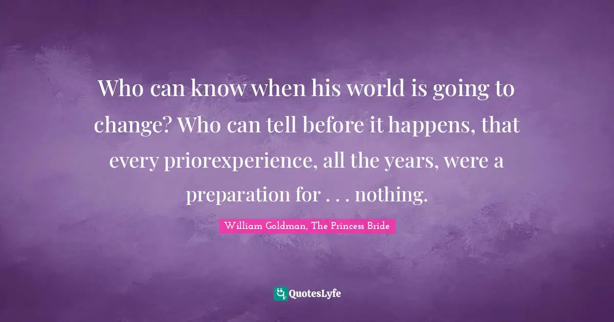 Who can know when his world is going to change? Who can tell before it happens, that every priorexperience, all the years, were a preparation for . . . nothing.