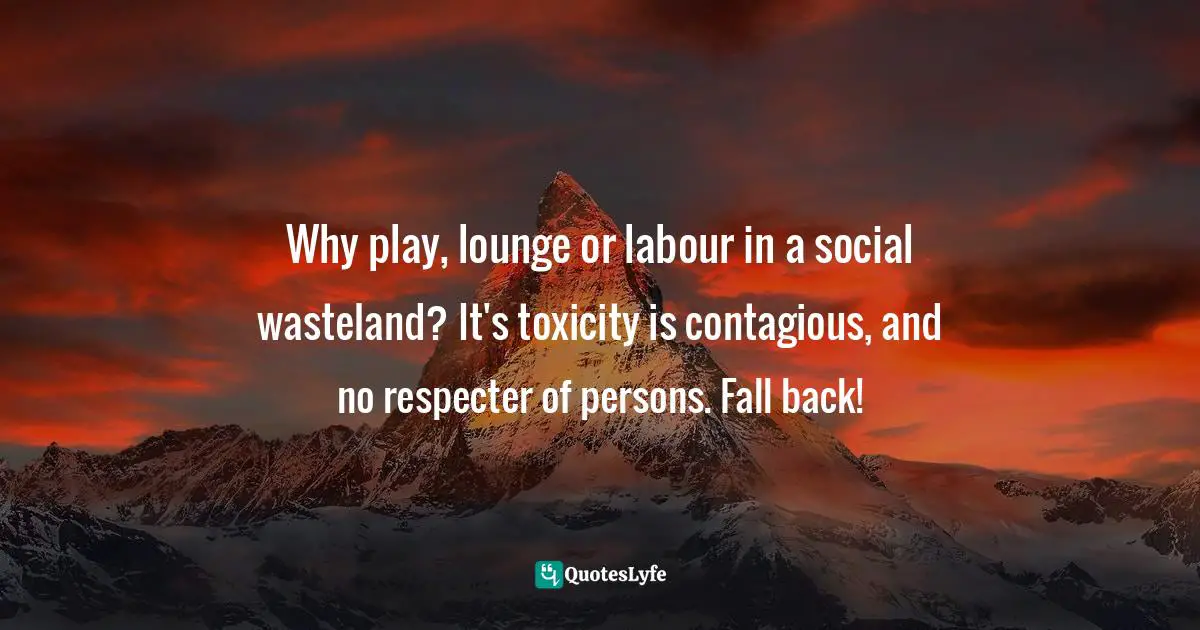 Why play, lounge or labour in a social wasteland? It's toxicity is contagious, and no respecter of persons. Fall back!