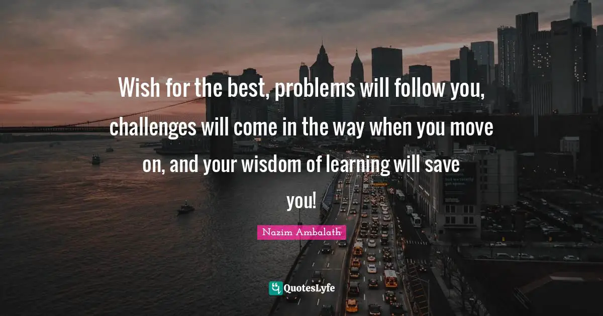 Wish for the best, problems will follow you, challenges will come in the way when you move on, and your wisdom of learning will save you!