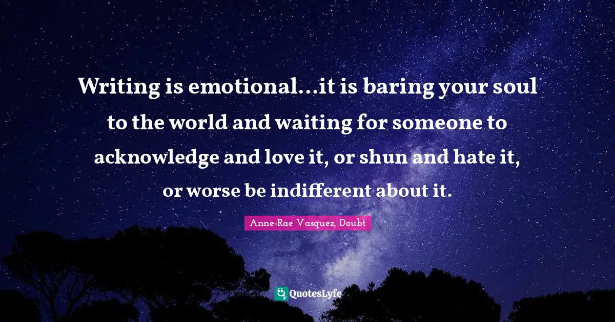Writing is emotional...it is baring your soul to the world and waiting for someone to acknowledge and love it, or shun and hate it, or worse be indifferent about it.