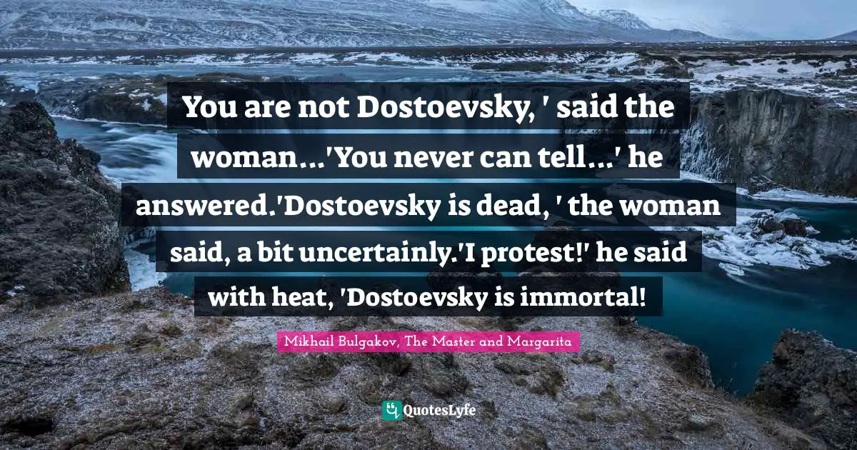 You are not Dostoevsky, ' said the woman...'You never can tell...' he answered.'Dostoevsky is dead, ' the woman said, a bit uncertainly.'I protest!' he said with heat, 'Dostoevsky is immortal!