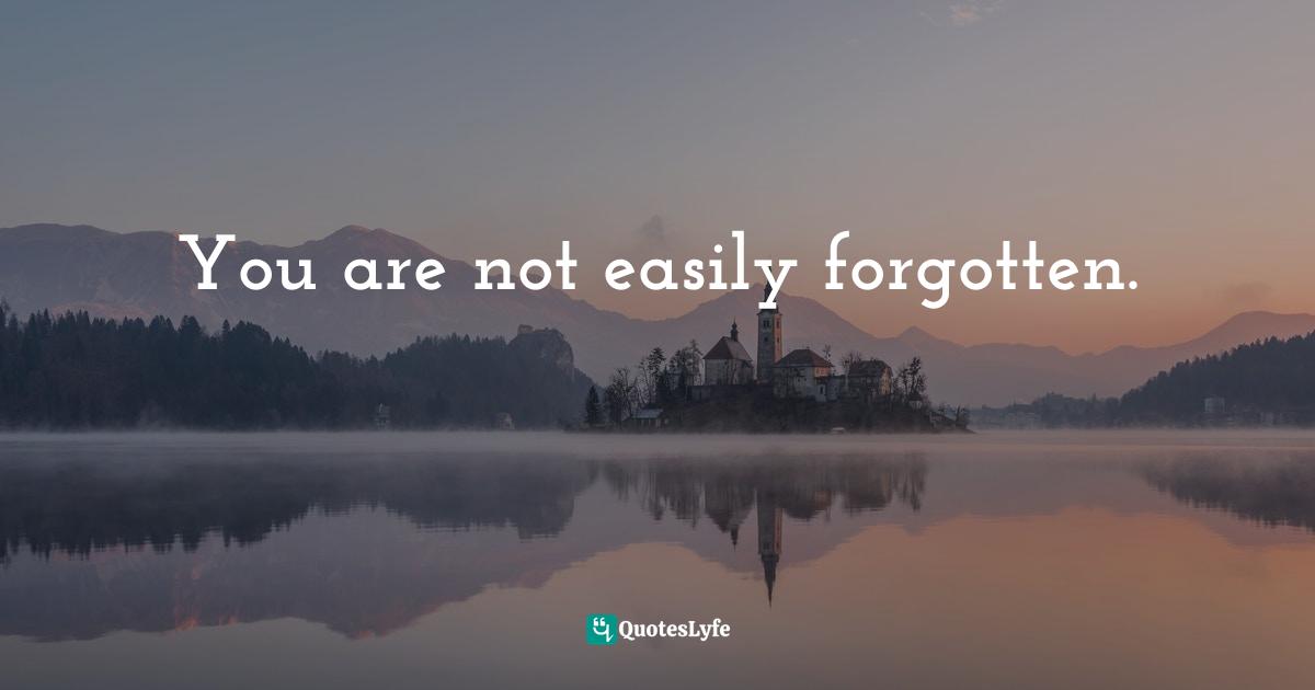 You are not easily forgotten.