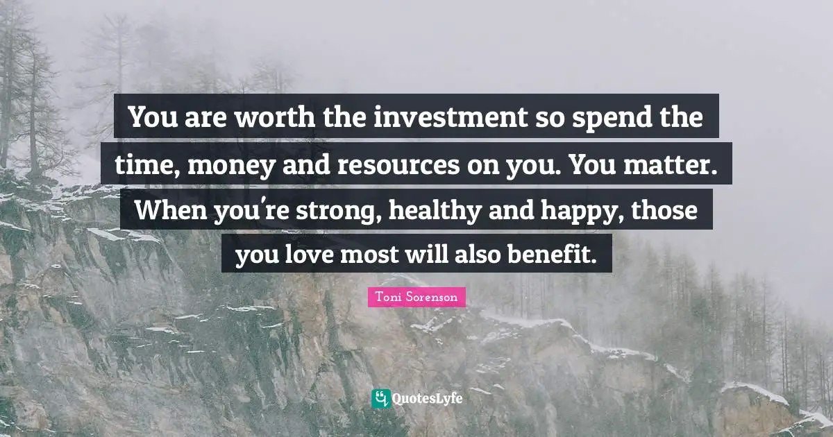 You are worth the investment so spend the time, money and resources on you. You matter. When you're strong, healthy and happy, those you love most will also benefit.