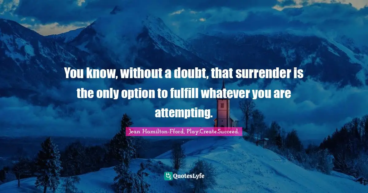 You know, without a doubt, that surrender is the only option to fulfill whatever you are attempting.