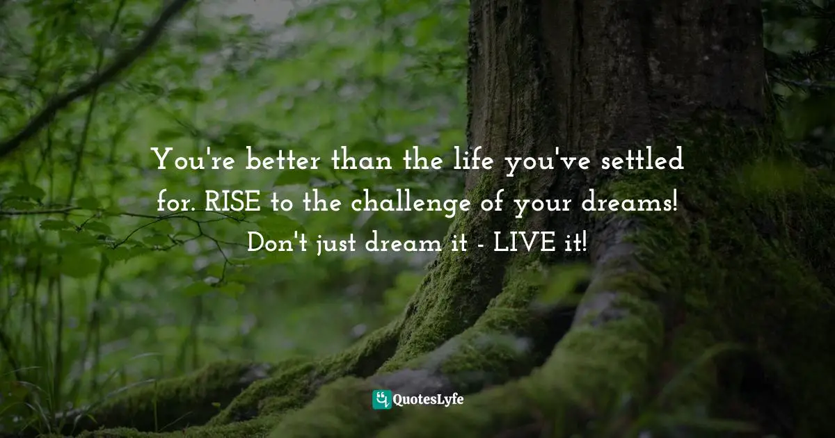 You're better than the life you've settled for. RISE to the challenge of your dreams! Don't just dream it - LIVE it!