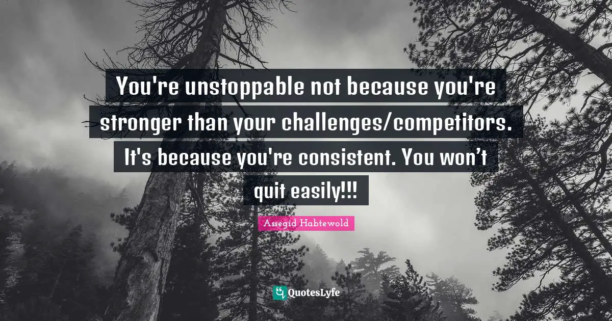 You're unstoppable not because you're stronger than your challenges/competitors. It's because you're consistent. You won’t quit easily!!!