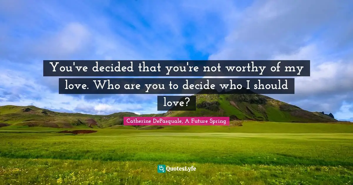 You've decided that you're not worthy of my love. Who are you to decide who I should love?
