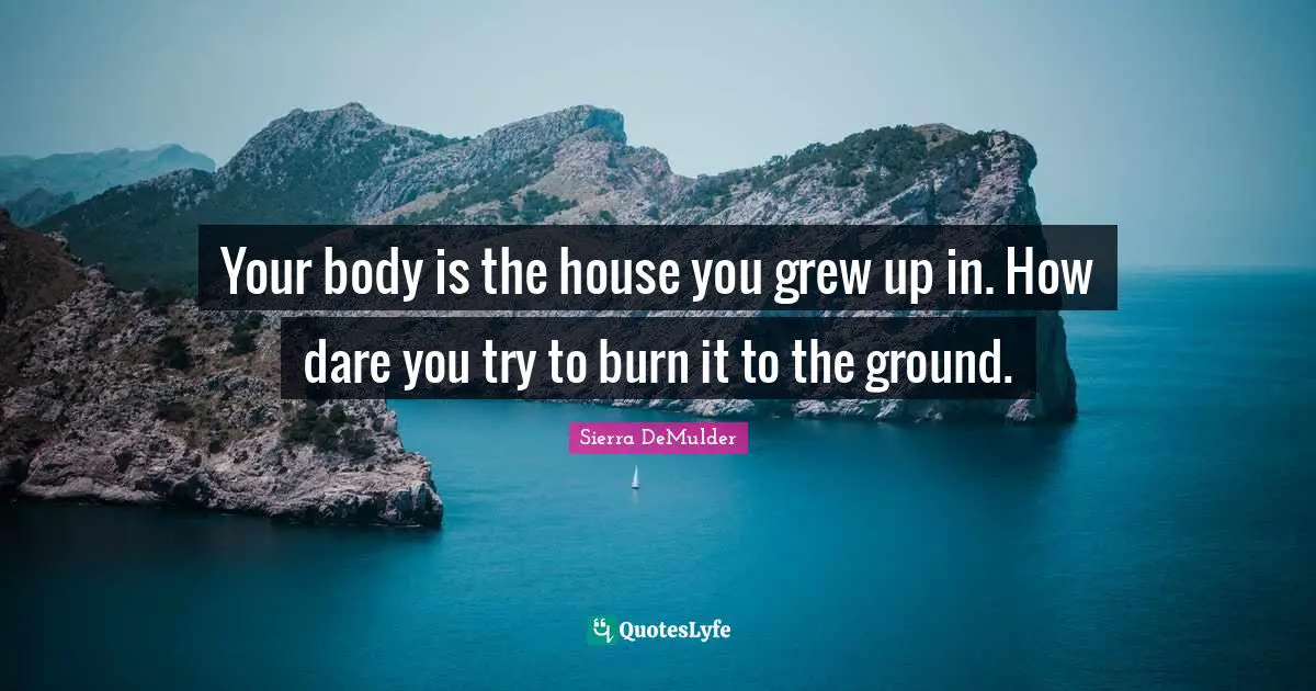 Your body is the house you grew up in. How dare you try to burn it to the ground.