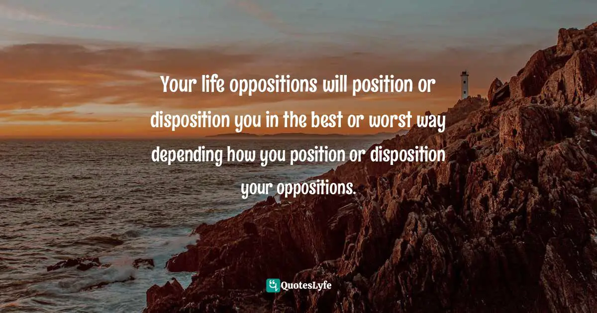 Your life oppositions will position or disposition you in the best or worst way depending how you position or disposition your oppositions.