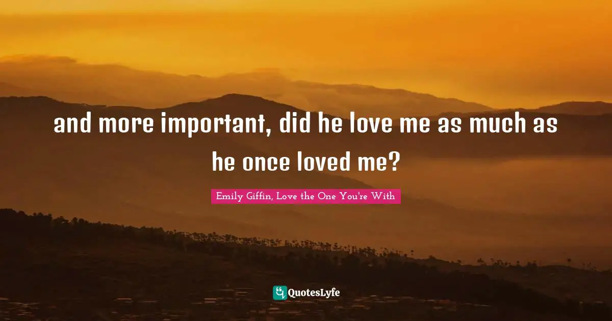 and more important, did he love me as much as he once loved me?