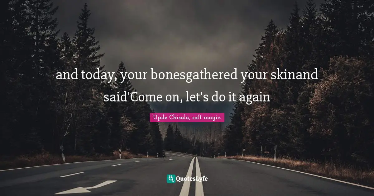 and today, your bonesgathered your skinand said'Come on, let's do it again