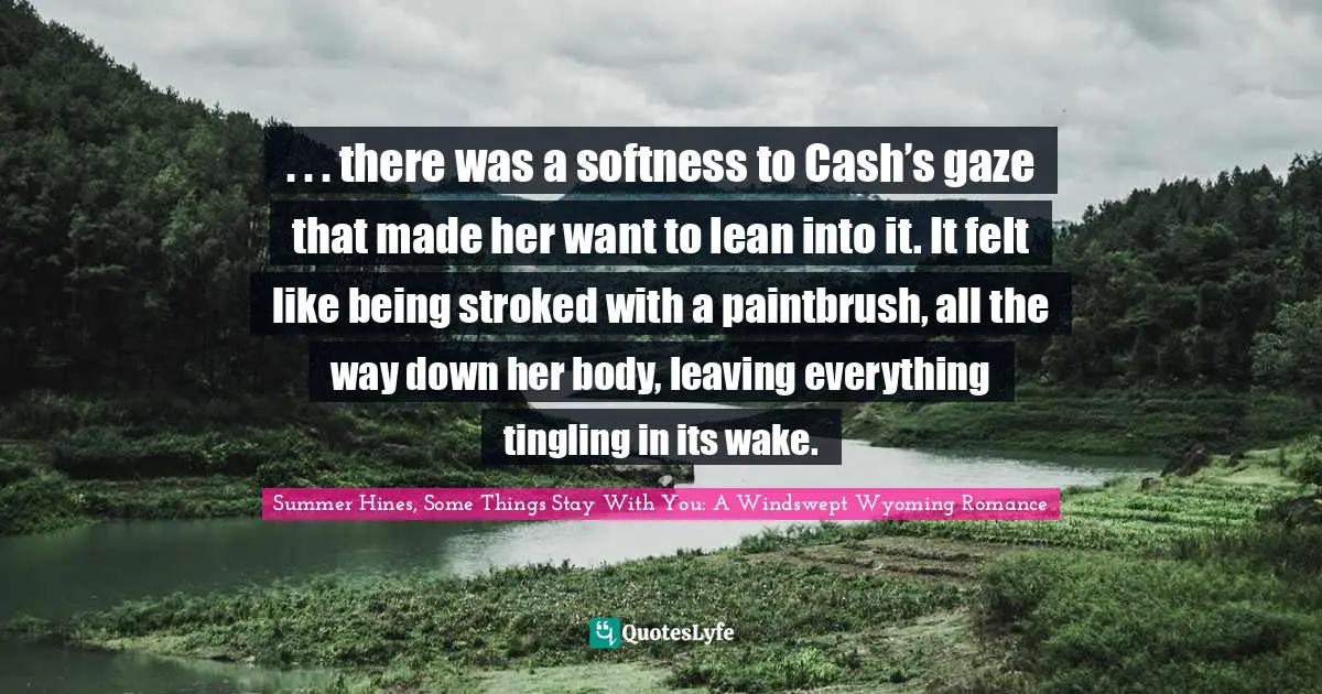 . . . there was a softness to Cash’s gaze that made her want to lean into it. It felt like being stroked with a paintbrush, all the way down her body, leaving everything tingling in its wake.