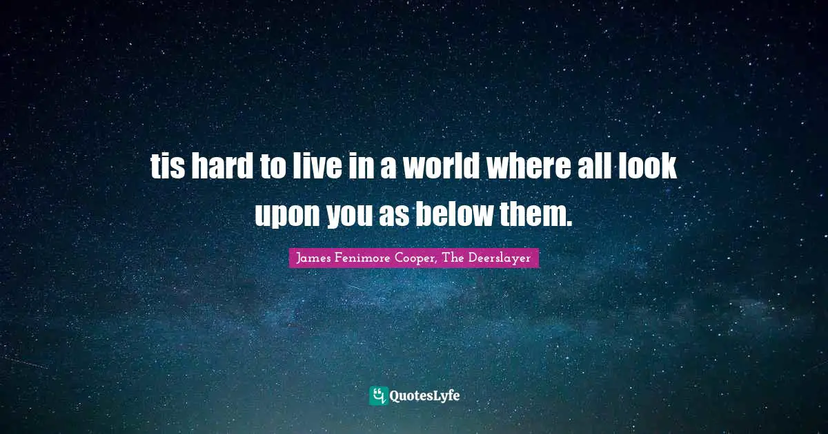 tis hard to live in a world where all look upon you as below them.