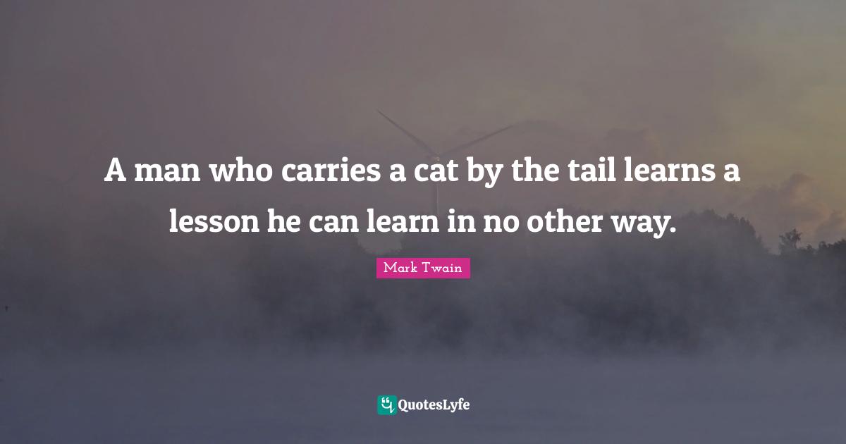A man who carries a cat by the tail learns a lesson he can learn in no other way.