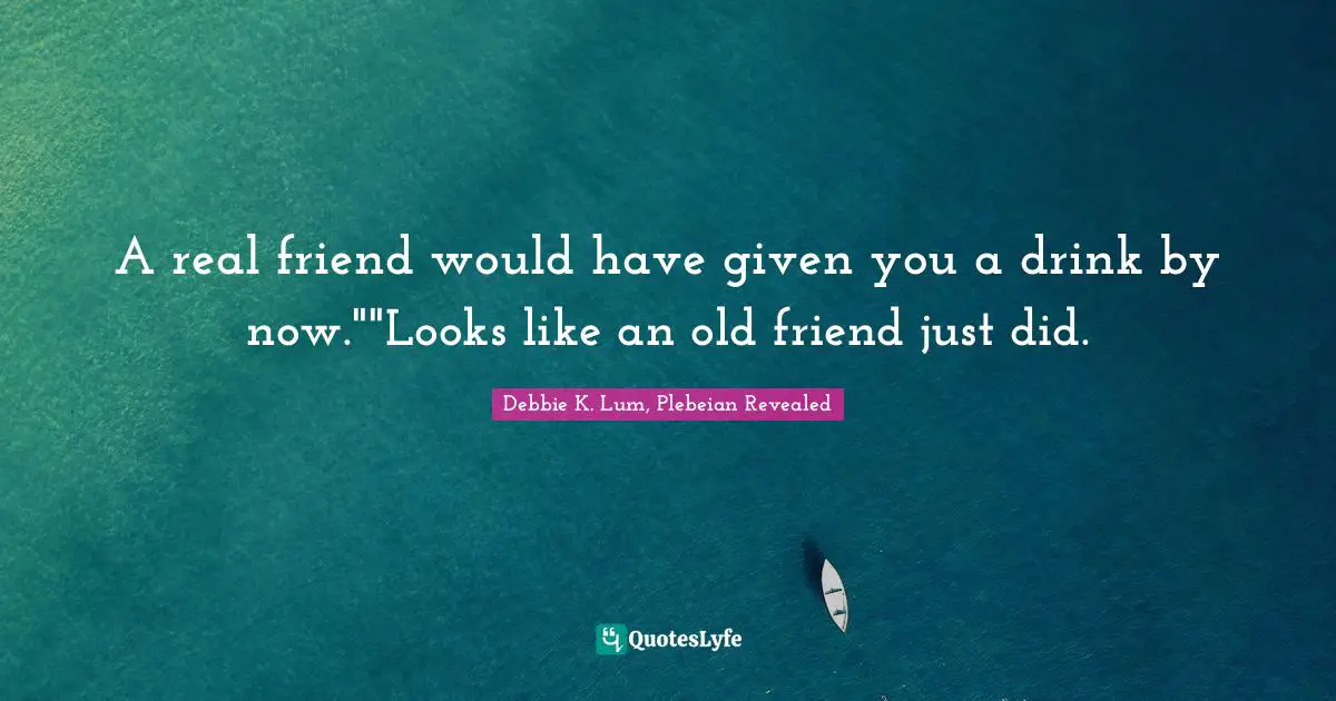 A real friend would have given you a drink by now.""Looks like an old friend just did.