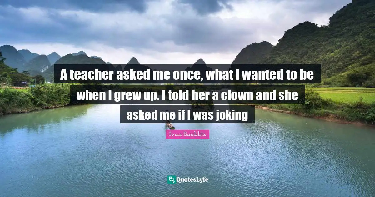 A teacher asked me once, what I wanted to be when I grew up. I told her a clown and she asked me if I was joking