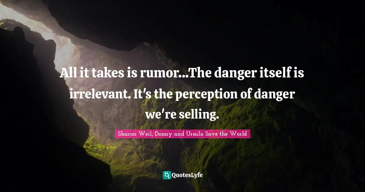 All it takes is rumor...The danger itself is irrelevant. It's the perception of danger we're selling.