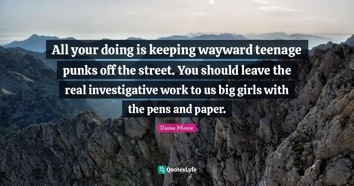 All your doing is keeping wayward teenage punks off the street. You should leave the real investigative work to us big girls with the pens and paper.