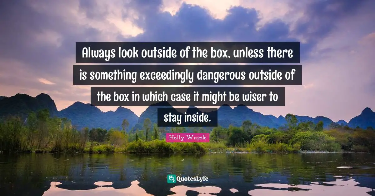 Always look outside of the box, unless there is something exceedingly dangerous outside of the box in which case it might be wiser to stay inside.