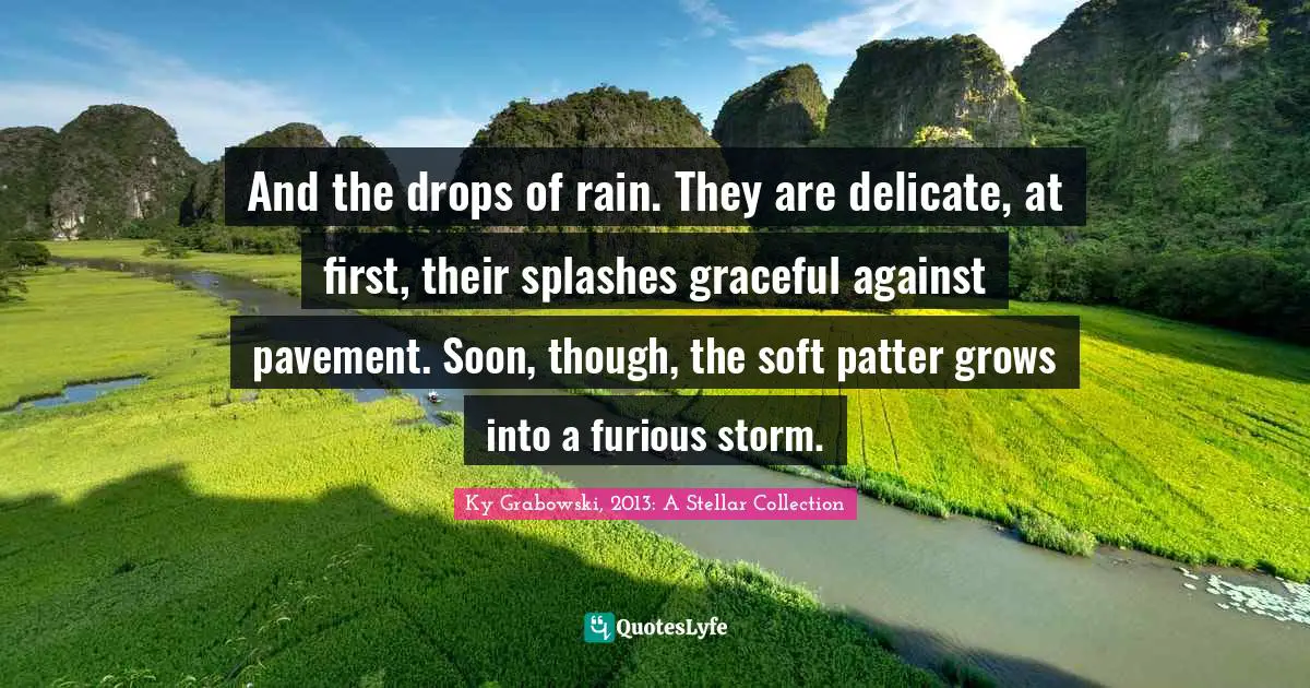 And the drops of rain. They are delicate, at first, their splashes graceful against pavement. Soon, though, the soft patter grows into a furious storm.
