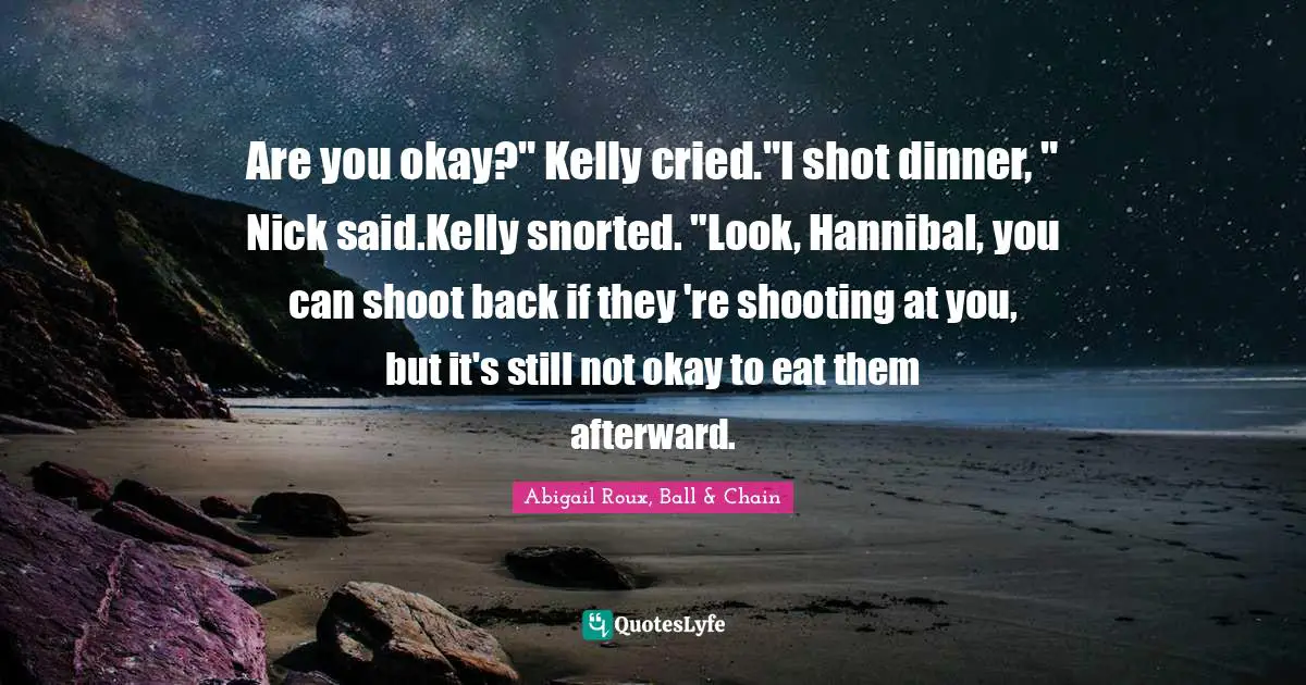 Are you okay?" Kelly cried."I shot dinner, " Nick said.Kelly snorted. "Look, Hannibal, you can shoot back if they 're shooting at you, but it's still not okay to eat them afterward.