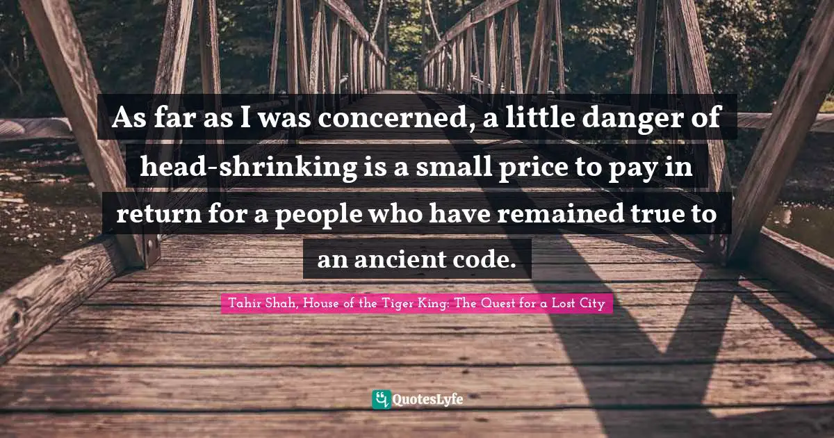 Tahir Shah, House Of The Tiger King: The Quest For A Lost City Quotes: "As far as I was concerned, a little danger of head-shrinking is a small price to pay in return for a people who have remained true to an ancient code."
