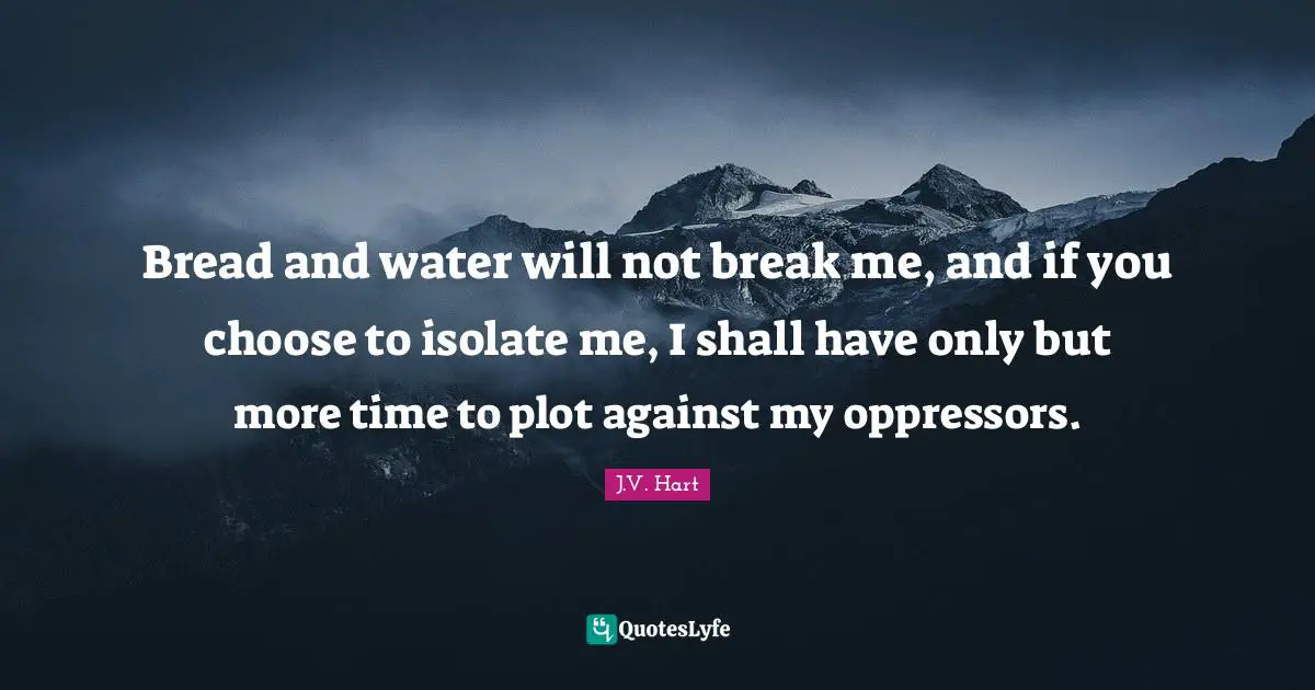 Bread and water will not break me, and if you choose to isolate me, I shall have only but more time to plot against my oppressors.