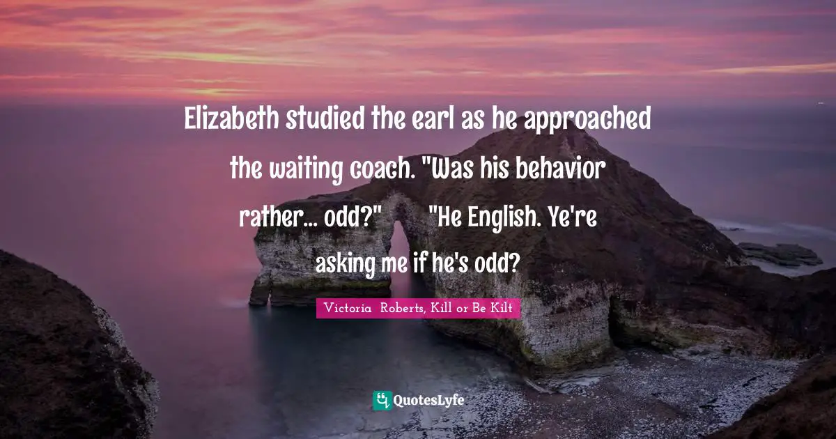 Elizabeth studied the earl as he approached the waiting coach. "Was his behavior rather... odd?"	"He English. Ye're asking me if he's odd?