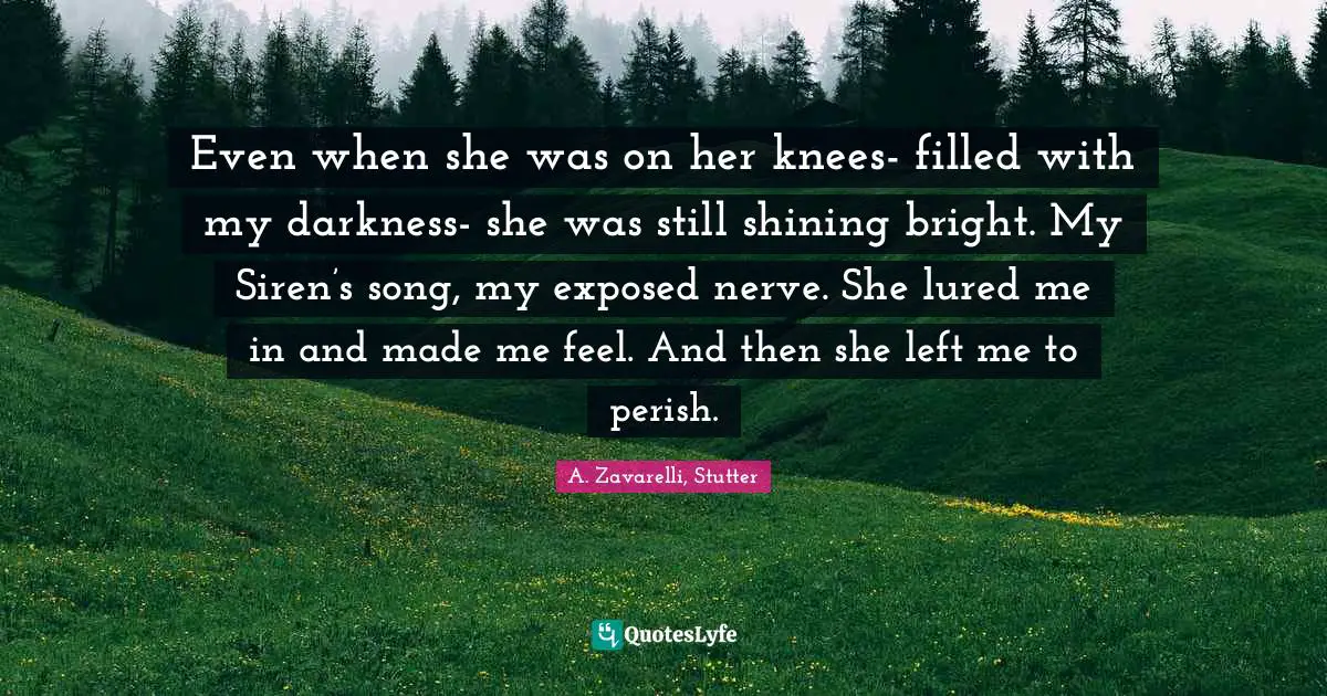 Even when she was on her knees- filled with my darkness- she was still shining bright. My Siren’s song, my exposed nerve. She lured me in and made me feel. And then she left me to perish.