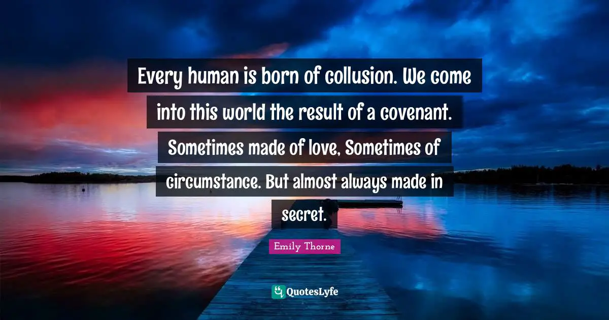 Every human is born of collusion. We come into this world the result of a covenant. Sometimes made of love, Sometimes of circumstance. But almost always made in secret.