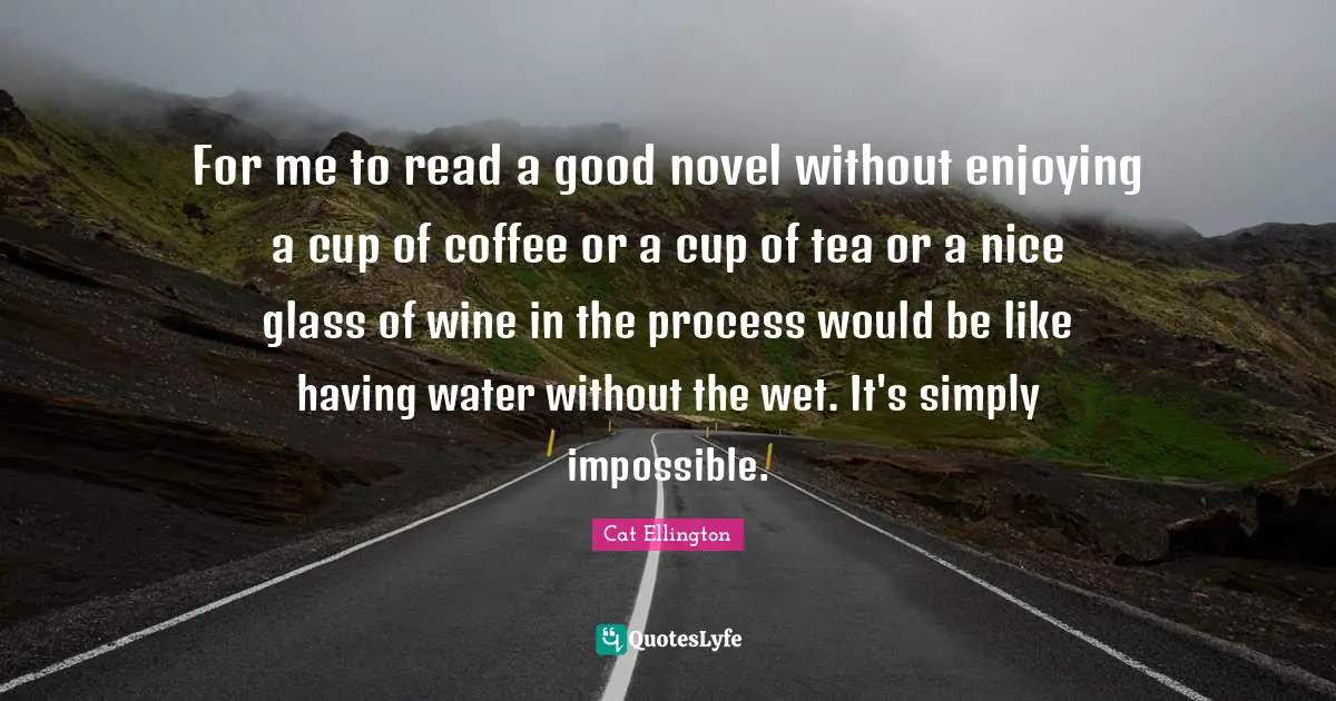 For me to read a good novel without enjoying a cup of coffee or a cup of tea or a nice glass of wine in the process would be like having water without the wet. It's simply impossible.
