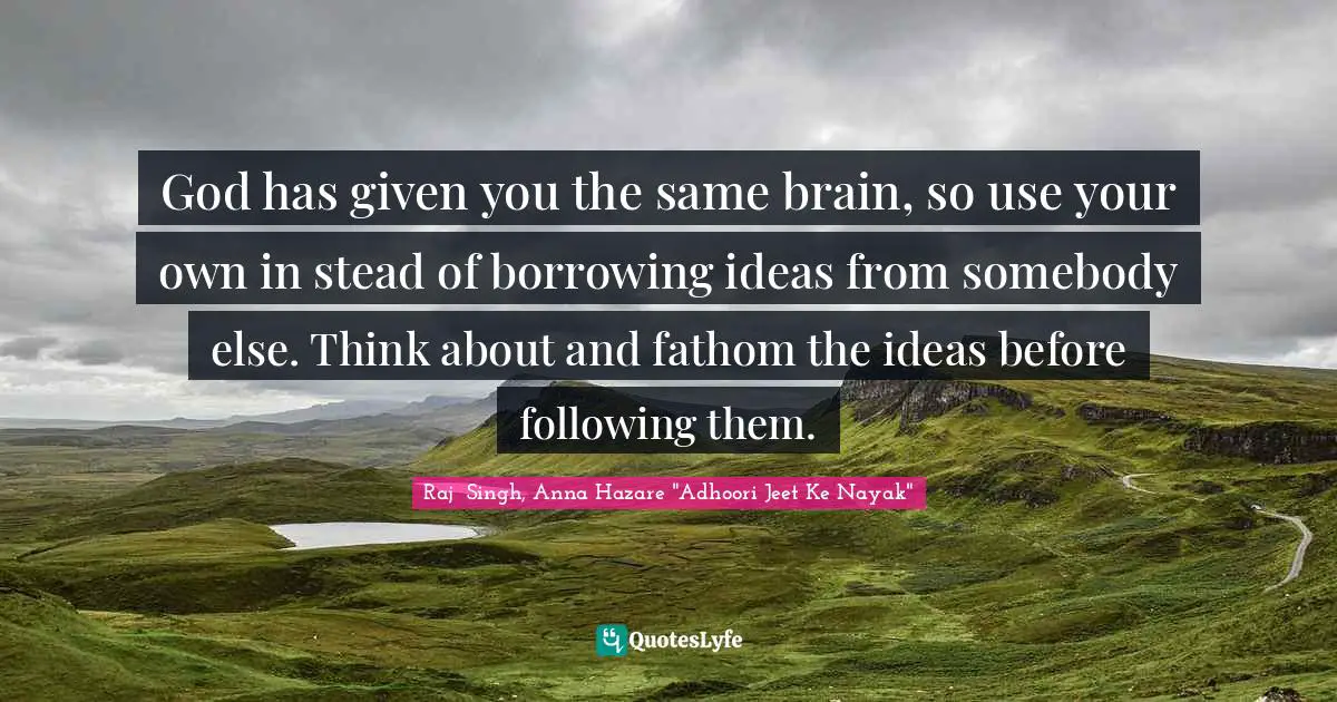 God has given you the same brain, so use your own in stead of borrowing ideas from somebody else. Think about and fathom the ideas before following them.