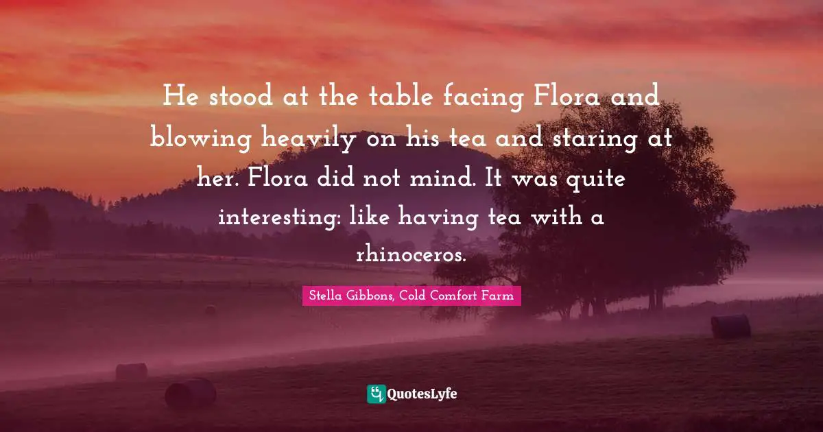 He stood at the table facing Flora and blowing heavily on his tea and staring at her. Flora did not mind. It was quite interesting: like having tea with a rhinoceros.