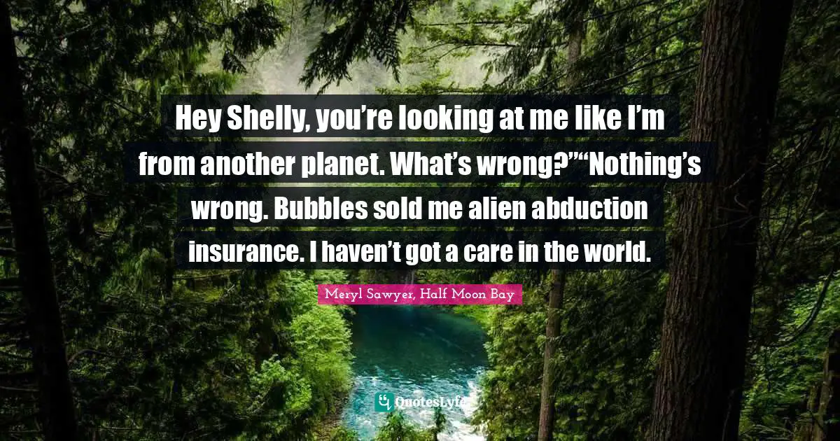 Hey Shelly, you’re looking at me like I’m from another planet. What’s wrong?”“Nothing’s wrong. Bubbles sold me alien abduction insurance. I haven’t got a care in the world.