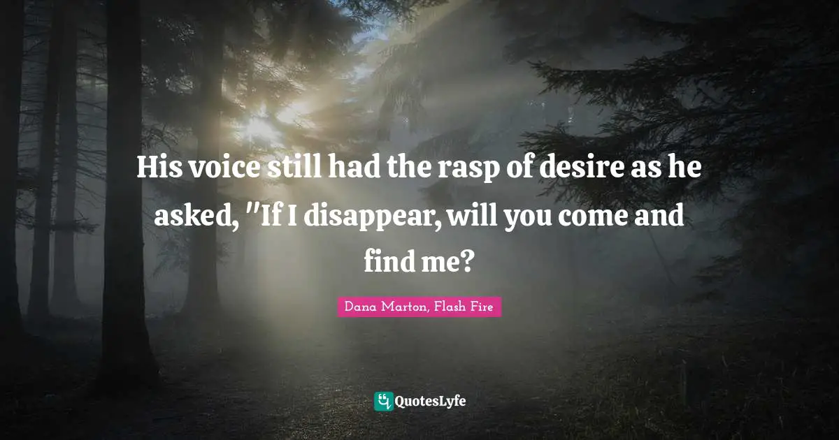 His voice still had the rasp of desire as he asked, "If I disappear, will you come and find me?