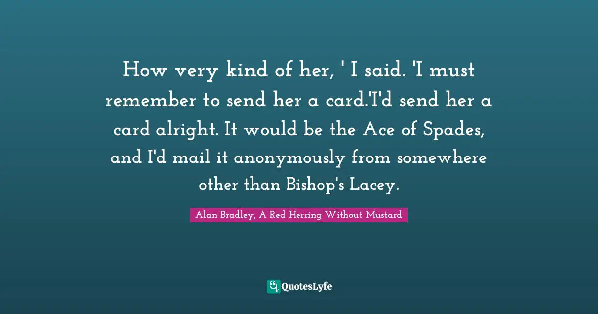 How very kind of her, ' I said. 'I must remember to send her a card.'I'd send her a card alright. It would be the Ace of Spades, and I'd mail it anonymously from somewhere other than Bishop's Lacey.