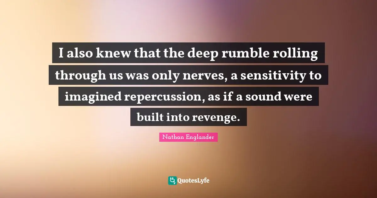 I also knew that the deep rumble rolling through us was only nerves, a sensitivity to imagined repercussion, as if a sound were built into revenge.