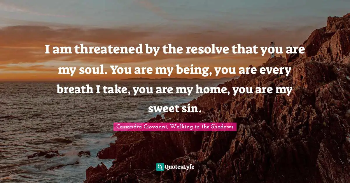 I am threatened by the resolve that you are my soul. You are my being, you are every breath I take, you are my home, you are my sweet sin.