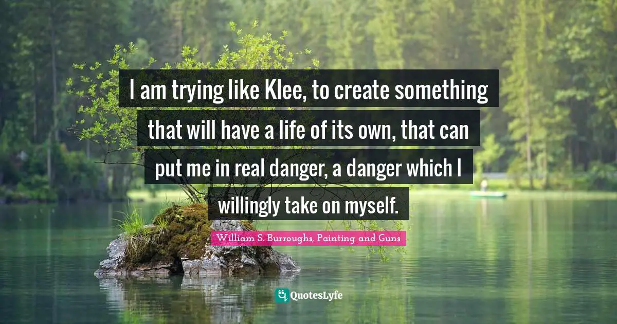 I am trying like Klee, to create something that will have a life of its own, that can put me in real danger, a danger which I willingly take on myself.