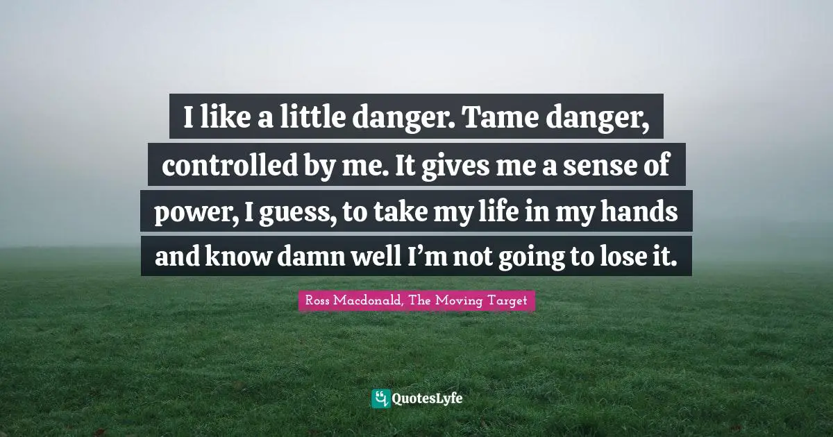 I like a little danger. Tame danger, controlled by me. It gives me a sense of power, I guess, to take my life in my hands and know damn well I’m not going to lose it.